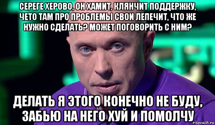 сереге херово, он хамит, клянчит поддержку, чето там про проблемы свои лепечит, что же нужно сделать? может поговорить с ним? делать я этого конечно не буду, забью на него хуй и помолчу, Мем Необъяснимо но факт