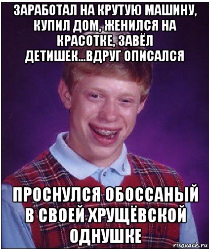 заработал на крутую машину, купил дом, женился на красотке, завёл детишек...вдруг описался проснулся обоссаный в своей хрущёвской однушке