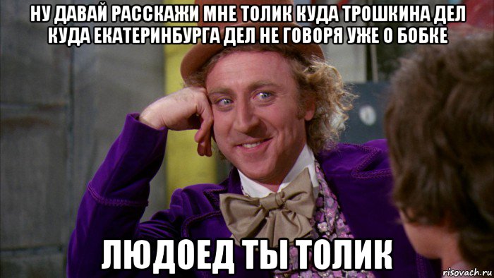 ну давай расскажи мне толик куда трошкина дел куда екатеринбурга дел не говоря уже о бобке людоед ты толик, Мем Ну давай расскажи (Вилли Вонка)