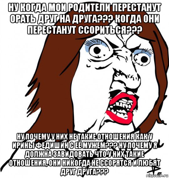 ну когда мои родители перестанут орать друг на друга??? когда они перестанут ссориться??? ну почему у них не такие отношения как у ирины федишин с её мужем??? ну почему я должна завидовать что у них такие отношения, они никогда не ссорятся и любят друг друга???, Мем Ну почему (девушка)