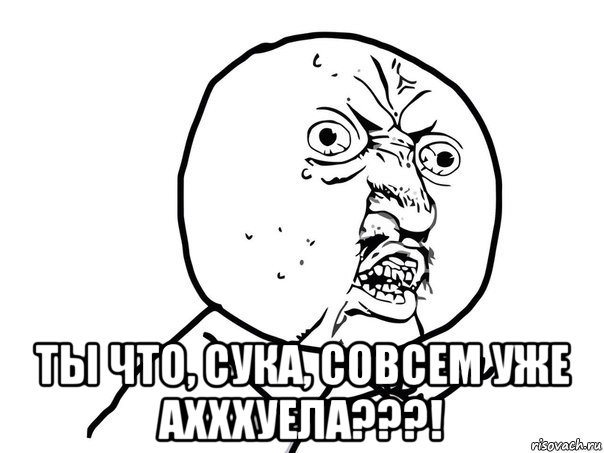  ты что, сука, совсем уже ахххуела???!