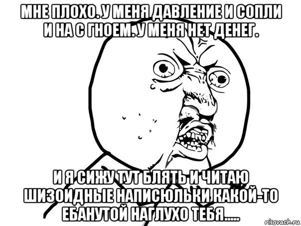 мне плохо. у меня давление и сопли и на с гноем. у меня нет денег. и я сижу тут блять и читаю шизоидные написюльки какой-то ебанутой наглухо тебя.....