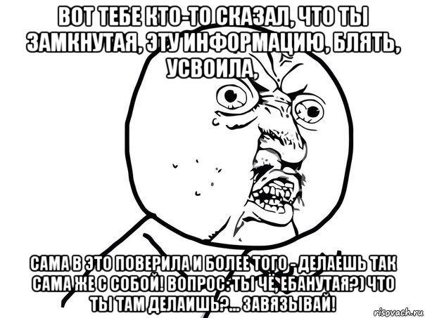 вот тебе кто-то сказал, что ты замкнутая, эту информацию, блять, усвоила, сама в это поверила и более того - делаешь так сама же с собой! вопрос: ты чё, ебанутая?) что ты там делаишь?... завязывай!, Мем Ну почему (белый фон)