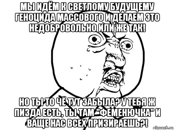 мы идём к светлому будущему геноцида массового и делаем это недобровольно или же так! но ты то чё тут забыла? у тебя ж пизда есть, ты там "феменючка" и ваще нас всех призираешь?!, Мем Ну почему (белый фон)