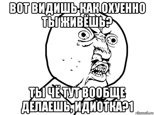 вот видишь как охуенно ты живёшь? ты чё тут вообще делаешь, идиотка?1