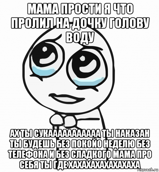 мама прости я что пролил на дочку голову воду ах ты сукааааааааааа ты наказан ты будешь без покойо неделю без телефона и без сладкого мама про себя ты где хахахахахахахаха