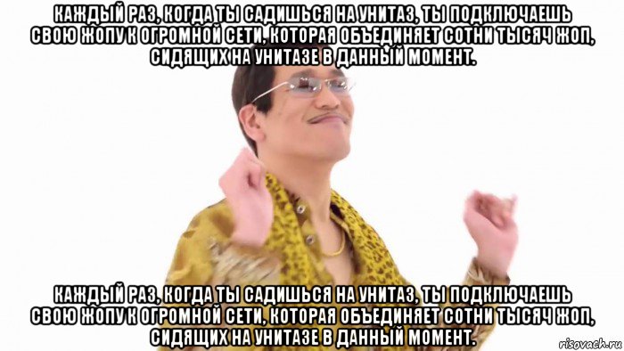 каждый раз, когда ты садишься на унитаз, ты подключаешь свою жопу к огромной сети, которая объединяет сотни тысяч жоп, сидящих на унитазе в данный момент. каждый раз, когда ты садишься на унитаз, ты подключаешь свою жопу к огромной сети, которая объединяет сотни тысяч жоп, сидящих на унитазе в данный момент.