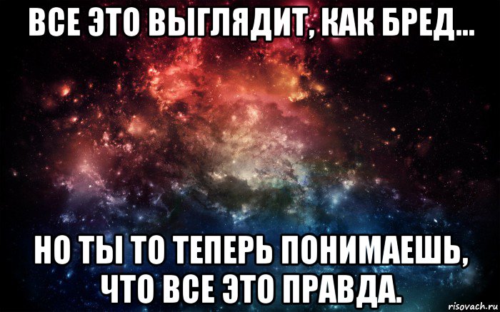 все это выглядит, как бред... но ты то теперь понимаешь, что все это правда.