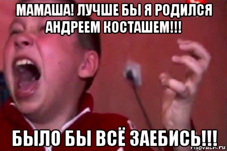 мамаша! лучше бы я родился андреем косташем!!! было бы всё заебись!!!