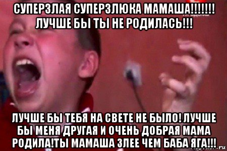 суперзлая суперзлюка мамаша!!!!!!! лучше бы ты не родилась!!! лучше бы тебя на свете не было! лучше бы меня другая и очень добрая мама родила!ты мамаша злее чем баба яга!!!