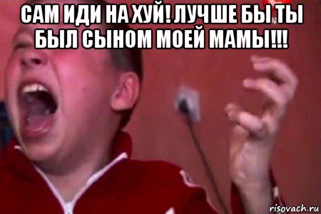 сам иди на хуй! лучше бы ты был сыном моей мамы!!! 