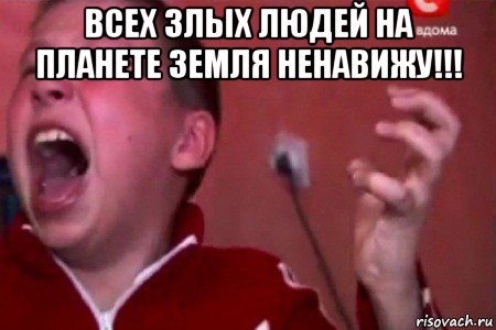 всех злых людей на планете земля ненавижу!!! 