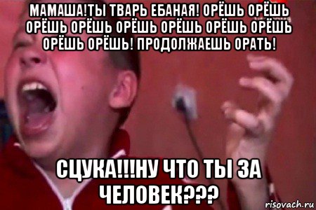 мамаша!ты тварь ебаная! орёшь орёшь орёшь орёшь орёшь орёшь орёшь орёшь орёшь орёшь! продолжаешь орать! сцука!!!ну что ты за человек???