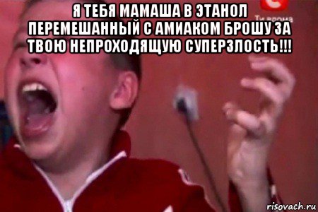 я тебя мамаша в этанол перемешанный с амиаком брошу за твою непроходящую суперзлость!!! 