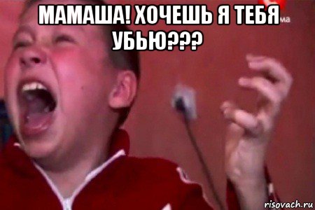 мамаша! хочешь я тебя убью??? 