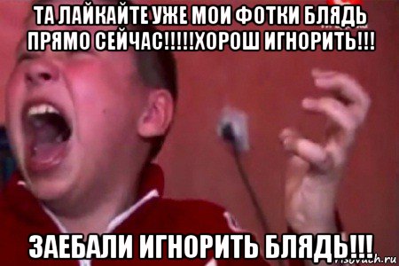 та лайкайте уже мои фотки блядь прямо сейчас!!!!!хорош игнорить!!! заебали игнорить блядь!!!