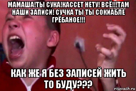 мамаша!ты сука!кассет нету! всё!!!там наши записи! сучка ты ты сокиабле грёбаное!!! как же я без записей жить то буду???, Мем  Сашко Фокин орет