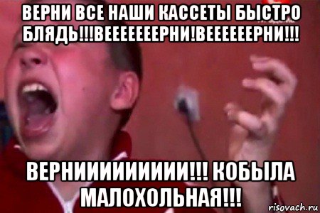 верни все наши кассеты быстро блядь!!!вееееееерни!веееееерни!!! верниииииииии!!! кобыла малохольная!!!