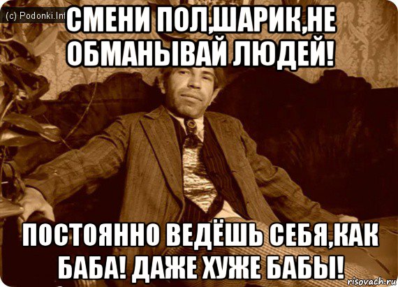 смени пол,шарик,не обманывай людей! постоянно ведёшь себя,как баба! даже хуже бабы!