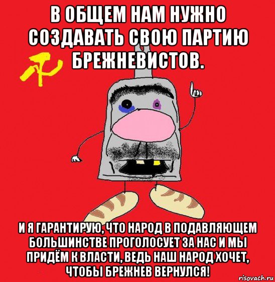 в общем нам нужно создавать свою партию брежневистов. и я гарантирую, что народ в подавляющем большинстве проголосует за нас и мы придём к власти, ведь наш народ хочет, чтобы брежнев вернулся!, Мем совок - квадратная голова