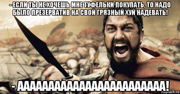 - если ты не хочешь мне туфельки покупать, то надо было презерватив на свой грязный хуй надевать! - аааааааааааааааааааааааа!