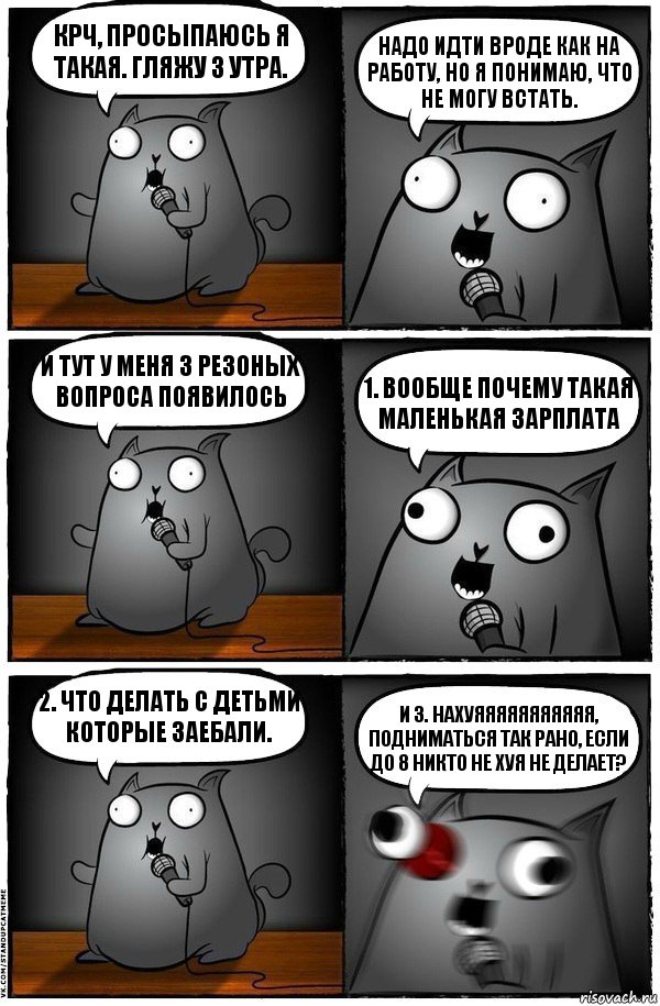 Крч, просыпаюсь я такая. Гляжу 3 утра. Надо идти вроде как на работу, но я понимаю, что не могу встать. И тут у меня 3 резоных вопроса появилось 1. Вообще почему такая маленькая зарплата 2. Что делать с детьми которые заебали. и 3. Нахуяяяяяяяяяяя, подниматься так рано, если до 8 никто не хуя не делает?, Комикс  Стендап-кот