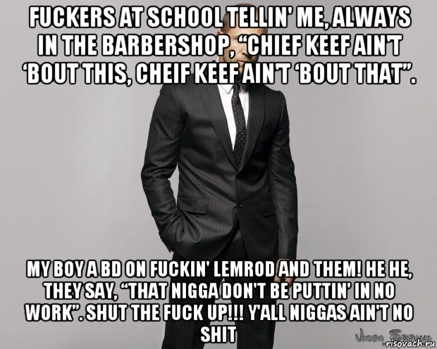 fuckers at school tellin' me, always in the barbershop, “chief keef ain't ‘bout this, cheif keef ain't ‘bout that”. my boy a bd on fuckin' lemrod and them! he he, they say, “that nigga don't be puttin' in no work”. shut the fuck up!!! y'all niggas ain't no shit