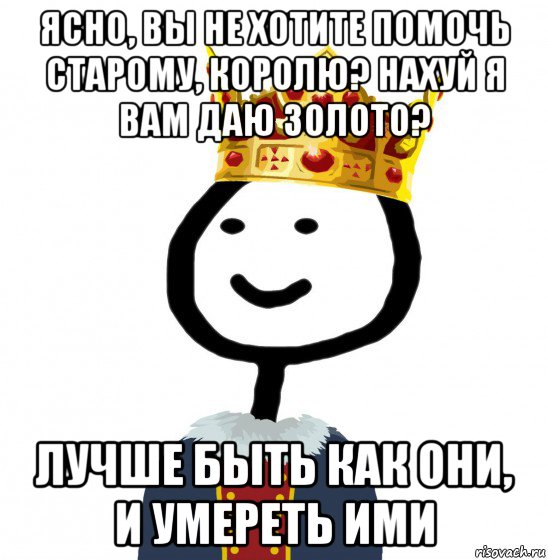 ясно, вы не хотите помочь старому, королю? нахуй я вам даю золото? лучше быть как они, и умереть ими, Мем  Теребонька король