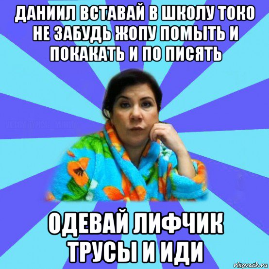 даниил вставай в школу токо не забудь жопу помыть и покакать и по писять одевай лифчик трусы и иди