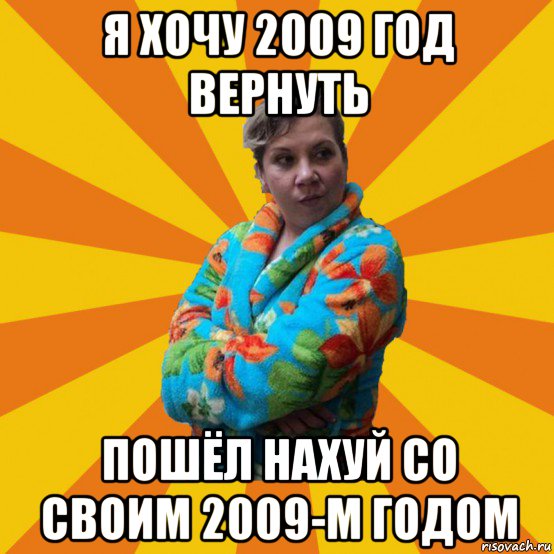 я хочу 2009 год вернуть пошёл нахуй со своим 2009-м годом