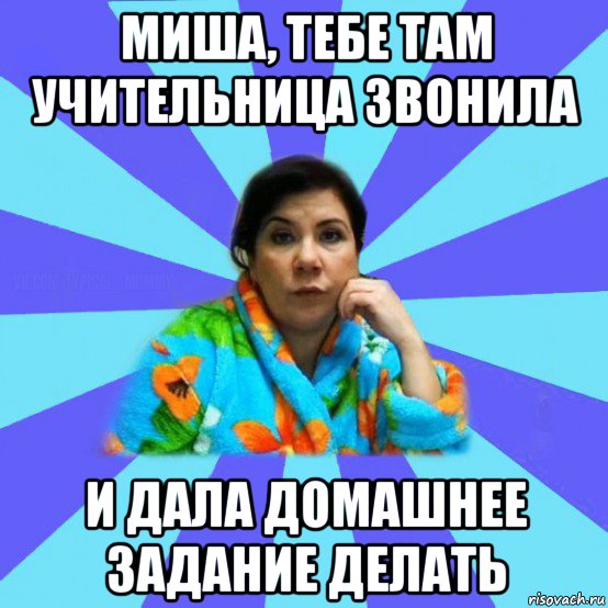 миша, тебе там учительница звонила и дала домашнее задание делать, Мем типичная мама