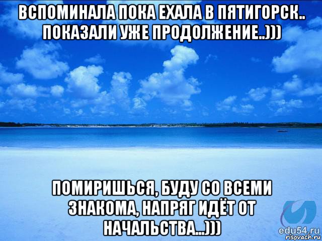 вспоминала пока ехала в пятигорск.. показали уже продолжение..))) помиришься, буду со всеми знакома, напряг идёт от начальства...)))