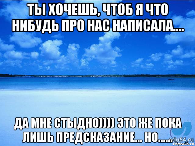 ты хочешь, чтоб я что нибудь про нас написала.... да мне стыдно)))) это же пока лишь предсказание... но......