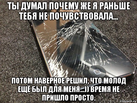 ты думал почему же я раньше тебя не почувствовала... потом наверное решил, что молод ещё был для меня...)) время не пришло просто.