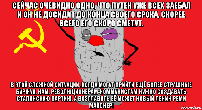 сейчас очевидно одно, что путен уже всех заебал и он не досидит до конца своего срока, скорее всего его скоро сметут. в этой сложной ситуации, когда могут прийти ещё более страшные буржуи, нам, революционерам-коммунистам нужно создавать сталинскую партию, а возглавить её может новый ленин реми майснер!