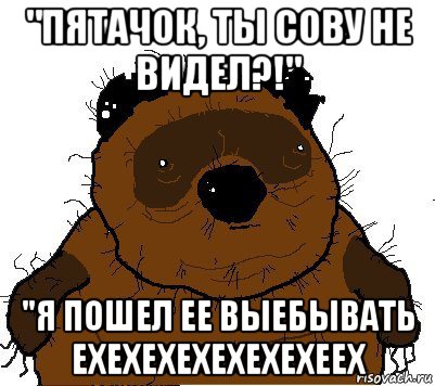 "пятачок, ты сову не видел?!" "я пошел ее выебывать ехехехехехехехеех