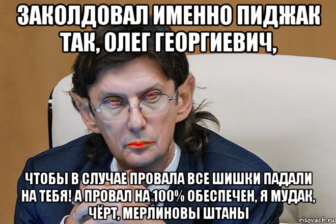 заколдовал именно пиджак так, олег георгиевич, чтобы в случае провала все шишки падали на тебя! а провал на 100% обеспечен, я мудак, чёрт, мерлиновы штаны