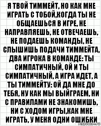 я твой тиммейт, но как мне играть с тобой,когда ты не общаешься в игре, не направляешь, не отвечаешь, не подаешь команды, не слышишь подачи тиммейта, два игрока в команде: ты симпатичный, ой и ты симпатичный, а игра идет, а ты тиммейту: ой да мне до тебя, ну как мы выйграем, ни с правилами не знакомишь, ни с ходом игры,как мне играть, у меня одни ошибки, Комикс  бумага