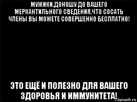 мужики,доношу до вашего меркантильного сведения,что сосать члены вы можете совершенно бесплатно! это ещё и полезно для вашего здоровья и иммунитета!