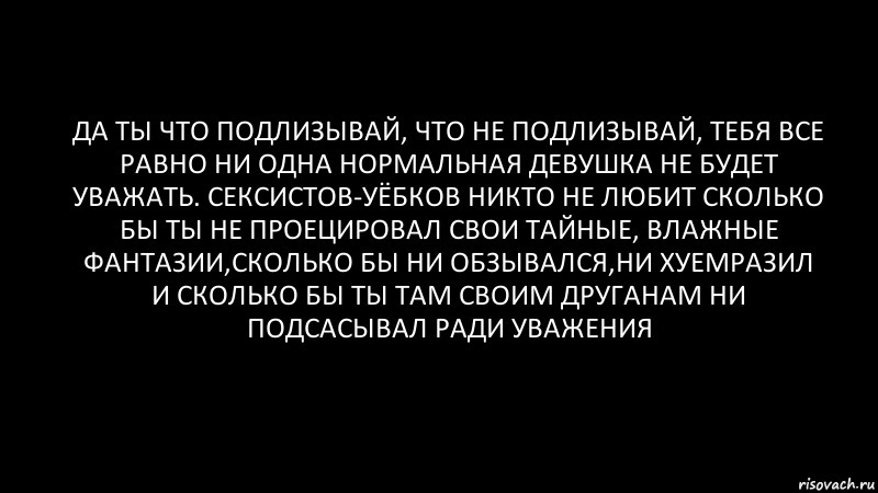 да ты что подлизывай, что не подлизывай, тебя все равно ни одна нормальная девушка не будет уважать. сексистов-уёбков никто не любит сколько бы ты не проецировал свои тайные, влажные фантазии,сколько бы ни обзывался,ни хуемразил и сколько бы ты там своим друганам ни подсасывал ради уважения, Комикс Черный фон