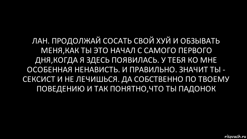 лан. продолжай сосать свой хуй и обзывать меня,как ты это начал с самого первого дня,когда я здесь появилась. у тебя ко мне особенная ненависть. и правильно. значит ты - сексист и не лечишься. да собственно по твоему поведению и так понятно,что ты падонок, Комикс Черный фон