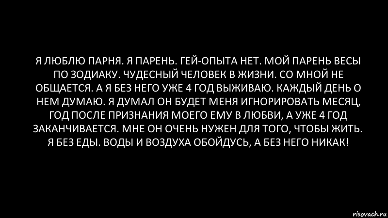 я люблю парня. я парень. гей-опыта нет. мой парень весы по зодиаку. чудесный человек в жизни. со мной не общается. а я без него уже 4 год выживаю. каждый день о нем думаю. я думал он будет меня игнорировать месяц, год после признания моего ему в любви, а уже 4 год заканчивается. мне он очень нужен для того, чтобы жить. я без еды. воды и воздуха обойдусь, а без него никак!, Комикс Черный фон