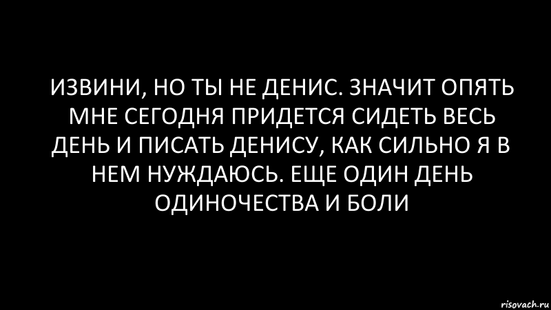 извини, но ты не Денис. значит опять мне сегодня придется сидеть весь день и писать Денису, как сильно я в нем нуждаюсь. Еще один день одиночества и боли, Комикс Черный фон