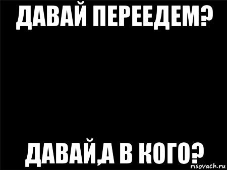 давай переедем? давай,а в кого?