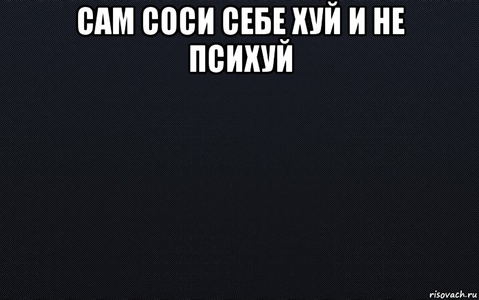 сам соси себе хуй и не психуй 