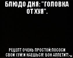 блюдо дня: "головка от хуя". рецепт очень простой:пососи свой хуй!и наешься! бон аппетит!