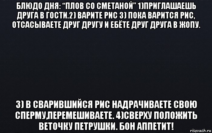 блюдо дня: “плов со сметаной” 1)приглашаешь друга в гости.2) варите рис 3) пока варится рис, отсасываете друг другу и ебёте друг друга в жопу. 3) в сварившийся рис надрачиваете свою сперму,перемешиваете. 4)сверху положить веточку петрушки. бон аппетит!, Мем черный фон