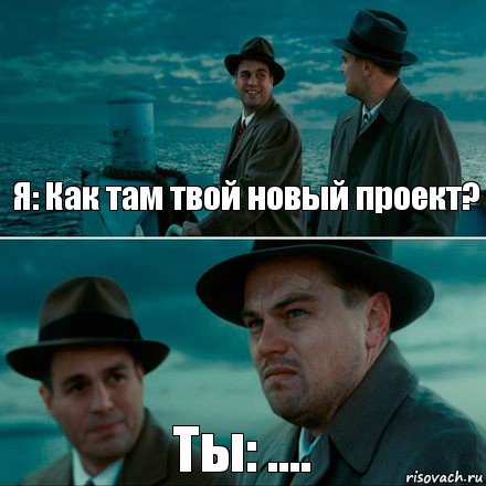 Я: Как там твой новый проект? Ты: ....