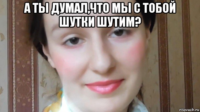 а ты думал,что мы с тобой шутки шутим? 