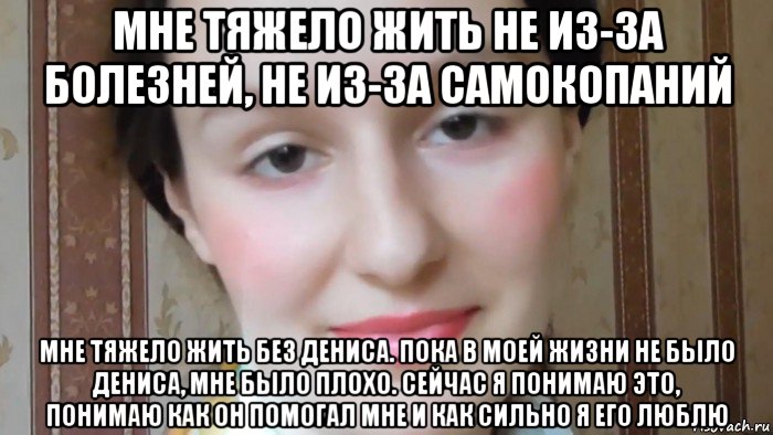 мне тяжело жить не из-за болезней, не из-за самокопаний мне тяжело жить без дениса. пока в моей жизни не было дениса, мне было плохо. сейчас я понимаю это, понимаю как он помогал мне и как сильно я его люблю